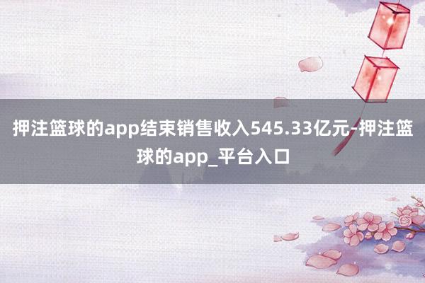 押注篮球的app结束销售收入545.33亿元-押注篮球的app_平台入口