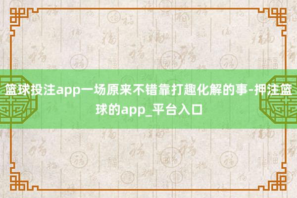 篮球投注app一场原来不错靠打趣化解的事-押注篮球的app_平台入口
