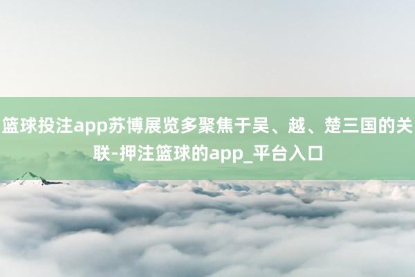 篮球投注app苏博展览多聚焦于吴、越、楚三国的关联-押注篮球的app_平台入口