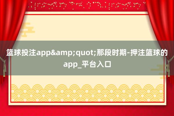 篮球投注app&quot;那段时期-押注篮球的app_平台入口