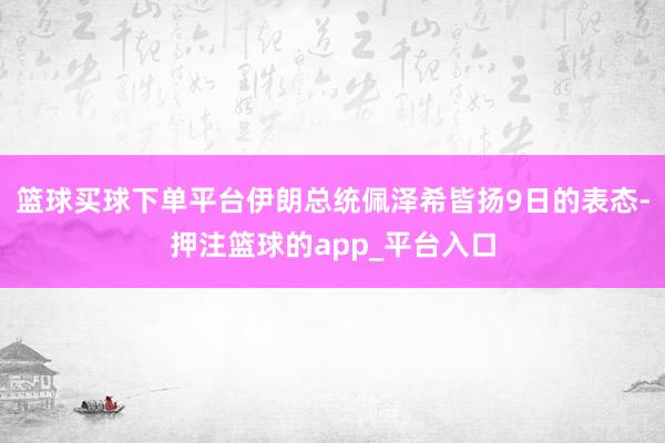 篮球买球下单平台伊朗总统佩泽希皆扬9日的表态-押注篮球的app_平台入口
