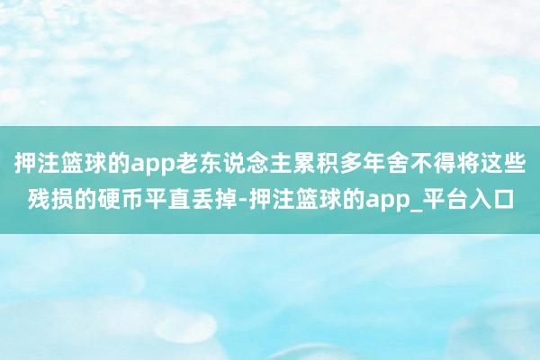 押注篮球的app老东说念主累积多年舍不得将这些残损的硬币平直丢掉-押注篮球的app_平台入口