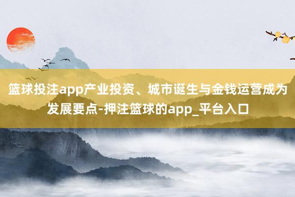 篮球投注app产业投资、城市诞生与金钱运营成为发展要点-押注篮球的app_平台入口