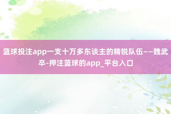 篮球投注app一支十万多东谈主的精锐队伍——魏武卒-押注篮球的app_平台入口