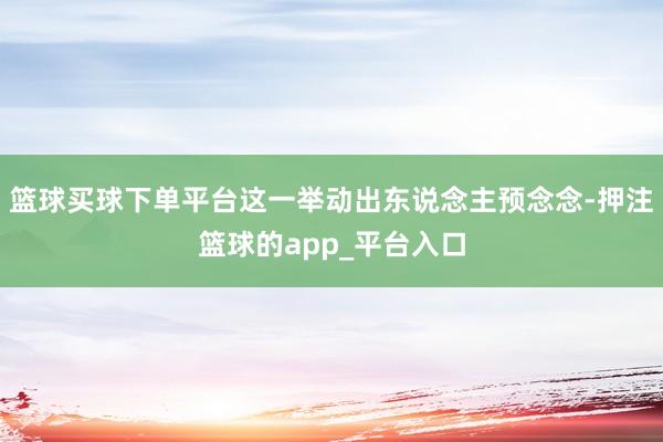 篮球买球下单平台这一举动出东说念主预念念-押注篮球的app_平台入口