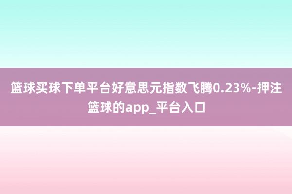 篮球买球下单平台好意思元指数飞腾0.23%-押注篮球的app_平台入口