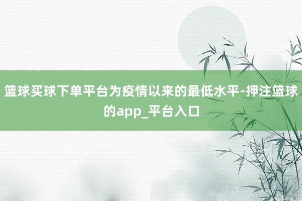 篮球买球下单平台为疫情以来的最低水平-押注篮球的app_平台入口