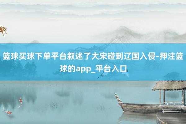 篮球买球下单平台叙述了大宋碰到辽国入侵-押注篮球的app_平台入口