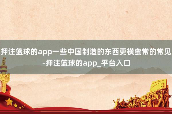 押注篮球的app一些中国制造的东西更横蛮常的常见-押注篮球的app_平台入口