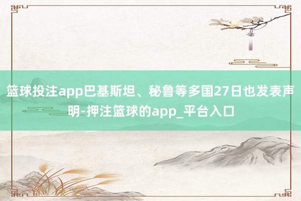 篮球投注app巴基斯坦、秘鲁等多国27日也发表声明-押注篮球的app_平台入口