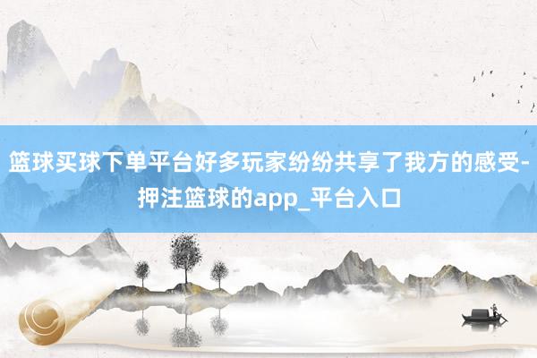 篮球买球下单平台好多玩家纷纷共享了我方的感受-押注篮球的app_平台入口