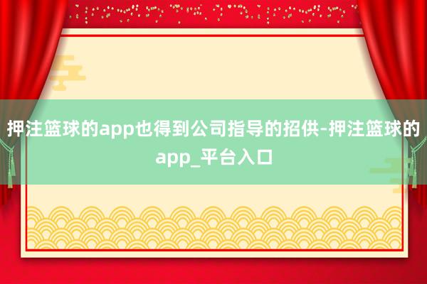 押注篮球的app也得到公司指导的招供-押注篮球的app_平台入口