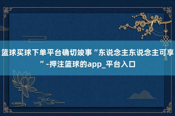 篮球买球下单平台确切竣事“东说念主东说念主可享”-押注篮球的app_平台入口