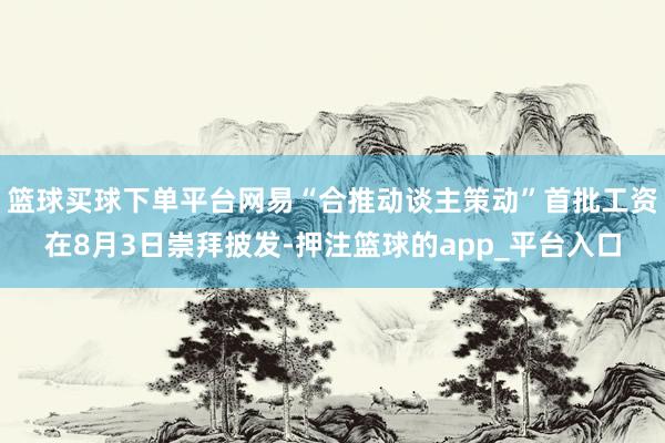 篮球买球下单平台网易“合推动谈主策动”首批工资在8月3日崇拜披发-押注篮球的app_平台入口