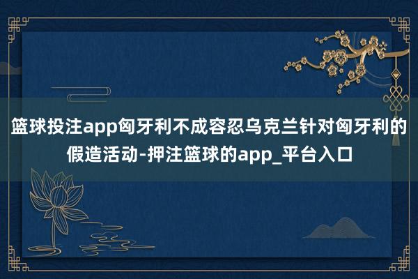 篮球投注app匈牙利不成容忍乌克兰针对匈牙利的假造活动-押注篮球的app_平台入口