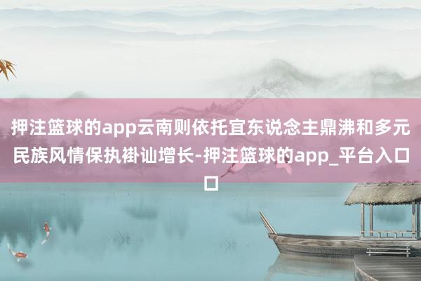 押注篮球的app云南则依托宜东说念主鼎沸和多元民族风情保执褂讪增长-押注篮球的app_平台入口