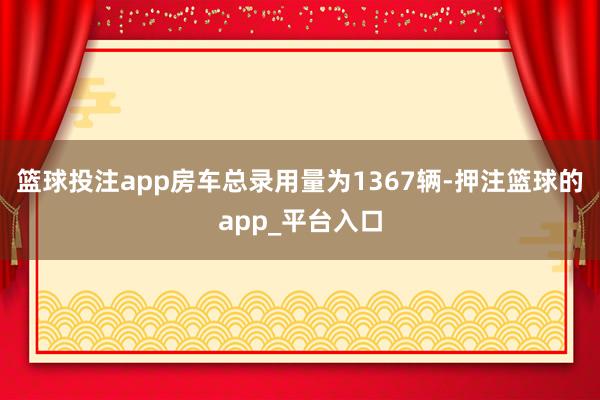 篮球投注app房车总录用量为1367辆-押注篮球的app_平台入口
