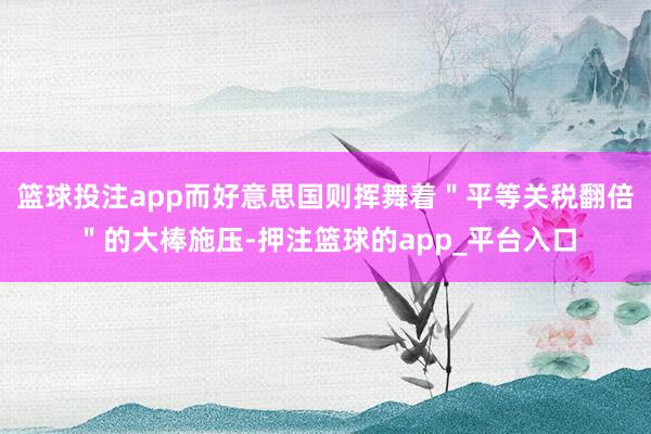 篮球投注app而好意思国则挥舞着＂平等关税翻倍＂的大棒施压-押注篮球的app_平台入口
