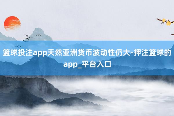 篮球投注app天然亚洲货币波动性仍大-押注篮球的app_平台入口
