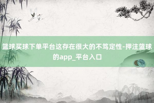 篮球买球下单平台这存在很大的不笃定性-押注篮球的app_平台入口