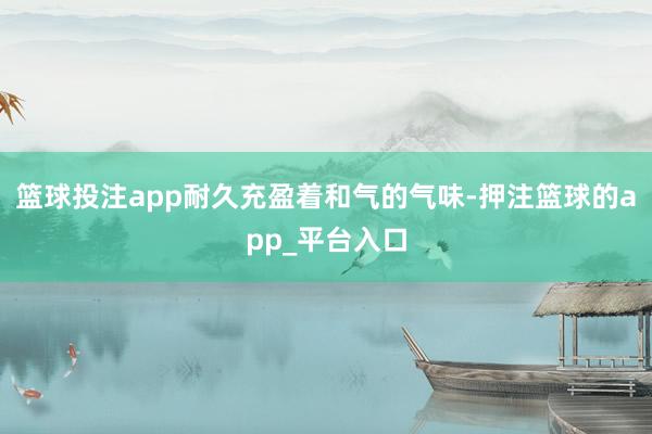 篮球投注app耐久充盈着和气的气味-押注篮球的app_平台入口