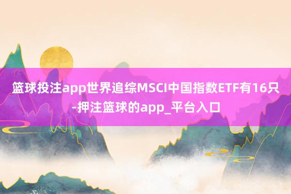篮球投注app世界追综MSCI中国指数ETF有16只-押注篮球的app_平台入口