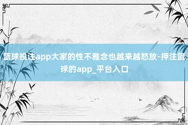 篮球投注app大家的性不雅念也越来越怒放-押注篮球的app_平台入口