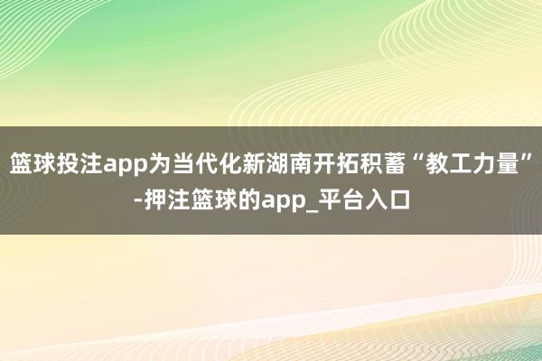 篮球投注app为当代化新湖南开拓积蓄“教工力量”-押注篮球的app_平台入口