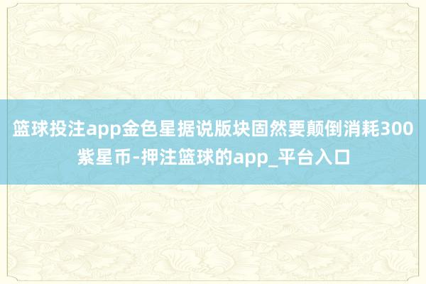 篮球投注app金色星据说版块固然要颠倒消耗300紫星币-押注篮球的app_平台入口
