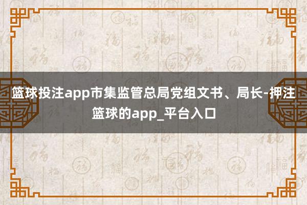 篮球投注app　　市集监管总局党组文书、局长-押注篮球的app_平台入口