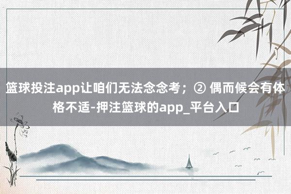篮球投注app让咱们无法念念考；② 偶而候会有体格不适-押注篮球的app_平台入口