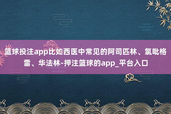 篮球投注app比如西医中常见的阿司匹林、氯吡格雷、华法林-押注篮球的app_平台入口
