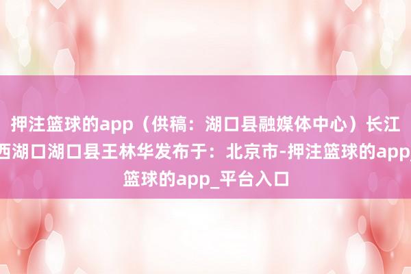 押注篮球的app（供稿：湖口县融媒体中心）长江鄱阳湖江西湖口湖口县王林华发布于：北京市-押注篮球的app_平台入口