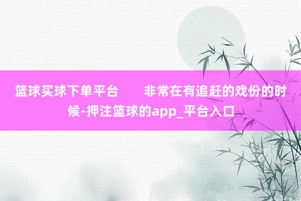 篮球买球下单平台       非常在有追赶的戏份的时候-押注篮球的app_平台入口
