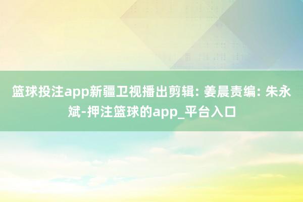 篮球投注app新疆卫视播出剪辑: 姜晨责编: 朱永斌-押注篮球的app_平台入口