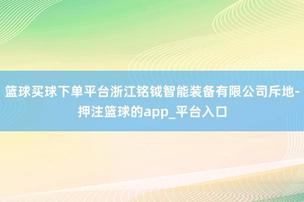 篮球买球下单平台浙江铭钺智能装备有限公司斥地-押注篮球的app_平台入口