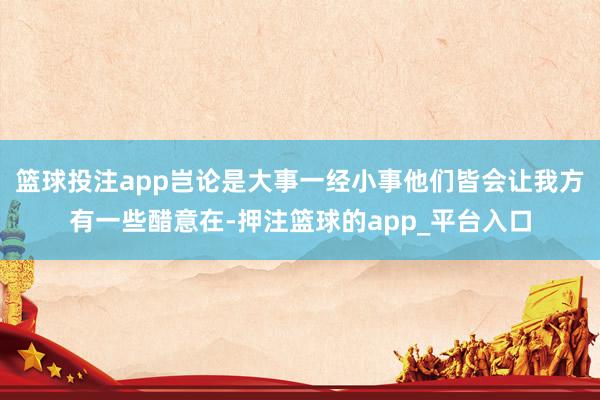 篮球投注app岂论是大事一经小事他们皆会让我方有一些醋意在-押注篮球的app_平台入口