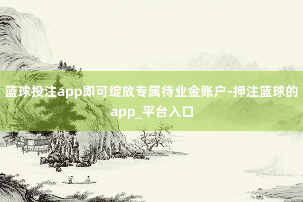 篮球投注app即可绽放专属待业金账户-押注篮球的app_平台入口