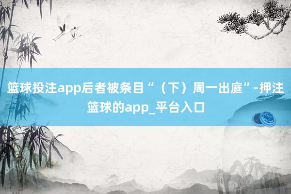 篮球投注app后者被条目“（下）周一出庭”-押注篮球的app_平台入口