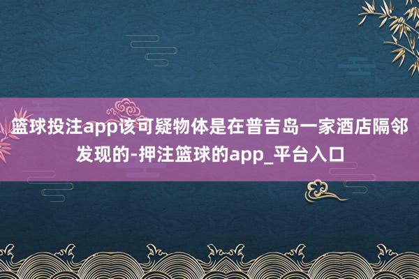 篮球投注app该可疑物体是在普吉岛一家酒店隔邻发现的-押注篮球的app_平台入口