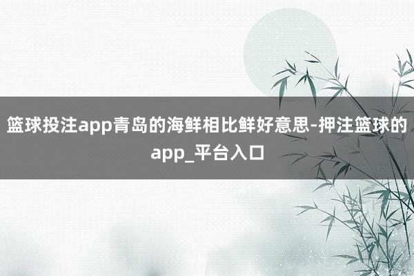 篮球投注app青岛的海鲜相比鲜好意思-押注篮球的app_平台入口