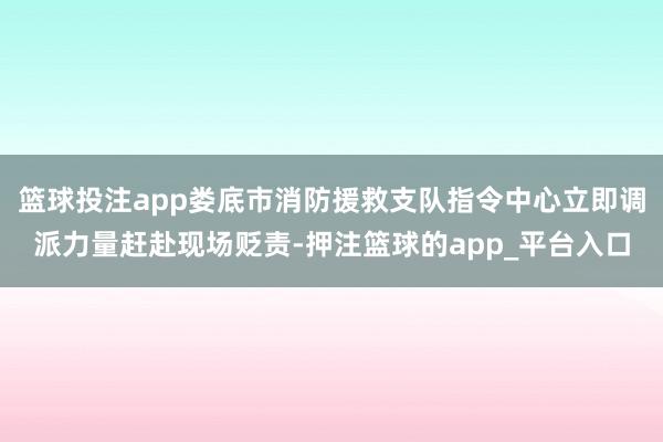 篮球投注app娄底市消防援救支队指令中心立即调派力量赶赴现场贬责-押注篮球的app_平台入口