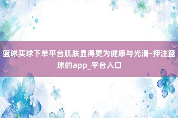 篮球买球下单平台肌肤显得更为健康与光滑-押注篮球的app_平台入口