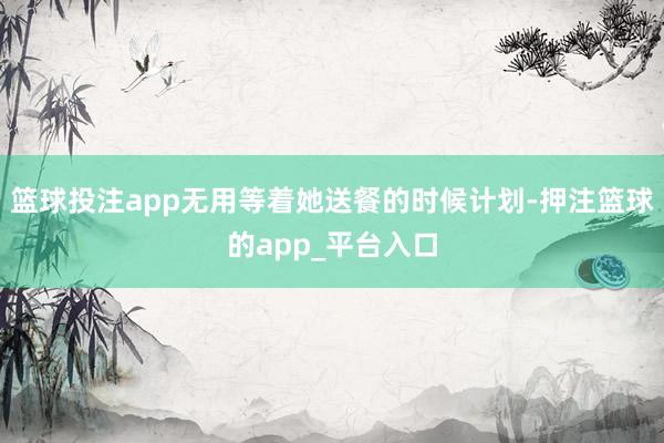 篮球投注app无用等着她送餐的时候计划-押注篮球的app_平台入口