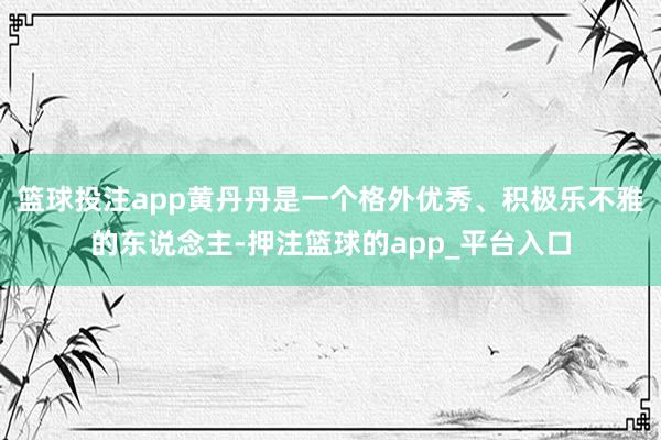 篮球投注app黄丹丹是一个格外优秀、积极乐不雅的东说念主-押注篮球的app_平台入口