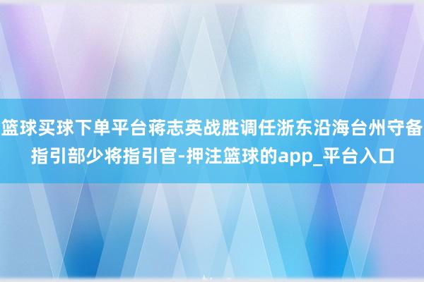 篮球买球下单平台蒋志英战胜调任浙东沿海台州守备指引部少将指引官-押注篮球的app_平台入口