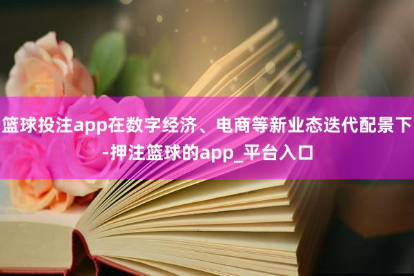 篮球投注app在数字经济、电商等新业态迭代配景下-押注篮球的app_平台入口