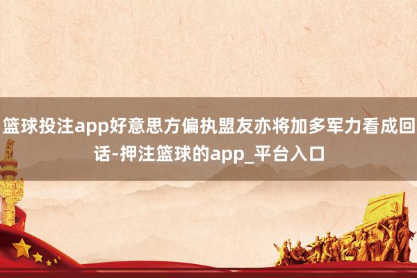 篮球投注app好意思方偏执盟友亦将加多军力看成回话-押注篮球的app_平台入口