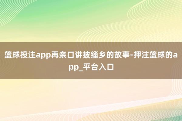 篮球投注app再亲口讲披缁乡的故事-押注篮球的app_平台入口