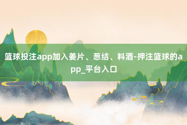 篮球投注app加入姜片、葱结、料酒-押注篮球的app_平台入口